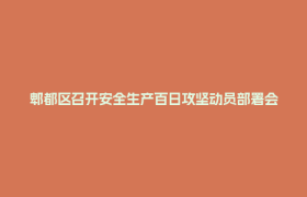 郫都区召开安全生产百日攻坚动员部署会暨消防安全工作会议