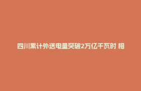 四川累计外送电量突破2万亿千瓦时 相当于江浙皖去年用电总和