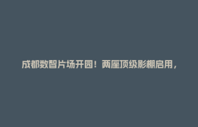 成都数智片场开园！两座顶级影棚启用，成都影视城迈入“数智时代”！