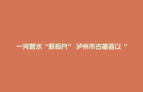 一河碧水“新标尺” 泸州市古蔺县以“敢探”之姿破局生态价值转化