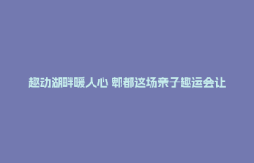 趣动湖畔暖人心 郫都这场亲子趣运会让职工家庭“玩”在一起