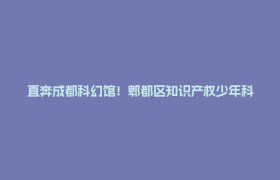 直奔成都科幻馆！郫都区知识产权少年科普行第七期来了