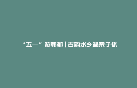 “五一”游郫都 | 古韵水乡遇亲子休闲  解锁假日理想生活