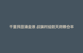 千里良田涌金浪 战旗村绘就天府粮仓丰收新画卷