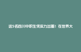 这5名四川中职生凭实力出圈！在世界大赛获了奖，还登上了《人民日报》