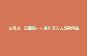 游景点、逛商场……假期出入人员密集场所要注意！