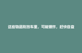 这些物品别放车里，可能爆炸，赶快自查！