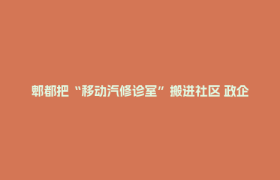 郫都把“移动汽修诊室”搬进社区 政企联动 解锁家门口的免费车检自由