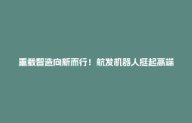 重载智造向新而行！航发机器人挺起高端物流装备“硬脊梁”
