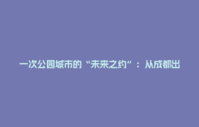一次公园城市的“未来之约”：从成都出发，感受中国式现代化的万千气象