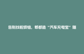 告别找桩烦恼，郫都造“汽车充电宝”随叫随到！