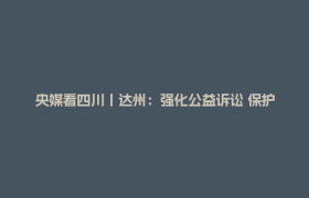 央媒看四川丨达州：强化公益诉讼 保护红色旧址
