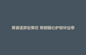 青春逐梦赴繁花 郫都暖心护航毕业季