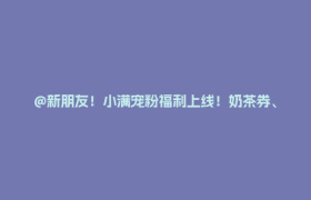 @新朋友！小满宠粉福利上线！奶茶券、88元红包等你领→