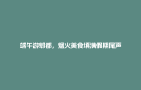 端午游郫都，烟火美食填满假期尾声