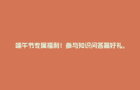 端午节专属福利！参与知识问答赢好礼，速来！