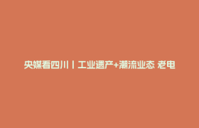央媒看四川丨工业遗产+潮流业态 老电子管厂成为文旅新地标