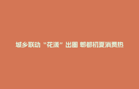 城乡联动“花漾”出圈 郫都初夏消费热潮“满格”涌动