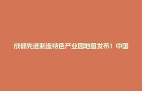 成都先进制造特色产业园地图发布！中国川菜产业城跻身全市50席→