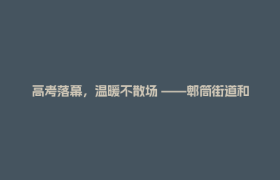高考落幕，温暖不散场 ——郫筒街道和平社区第七年护考背后的故事