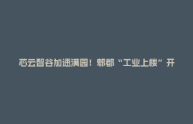 芯云智谷加速满园！郫都“工业上楼”开辟产业扩容新路径