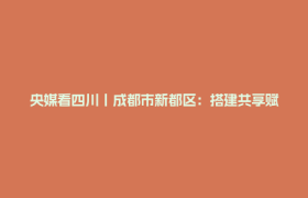央媒看四川丨成都市新都区：搭建共享赋能平台 深化三方联动融合