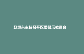 赵继东主持召开区委警示教育会      强调以正确政绩观推动郫都经济社会高质量发展