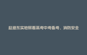 赵继东实地察看高考中考备考、消防安全和校园食品安全工作