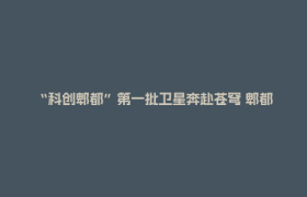 “科创郫都”第一批卫星奔赴苍穹 郫都商业航天产业开启发展新征程