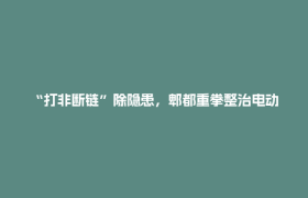 “打非断链”除隐患，郫都重拳整治电动自行车违规改装乱象：拘留3人，行政处罚49家