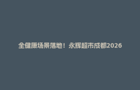 全健康场景落地！永辉超市成都2026首家调改店明日焕新开业