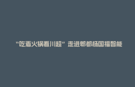 “吃着火锅看川超”走进郫都杨国福智能工厂