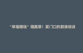 “幸福晒场”晒真章！家门口的群演培训，让普通人站上片场！