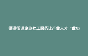 德源街道企业社工服务让产业人才“此心安处是吾乡”