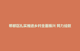 郫都区扎实推进乡村全面振兴 努力绘就城乡共富共美画卷