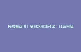 央媒看四川丨成都双流经开区：打造内陆科创承载高地