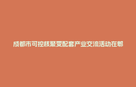 成都市可控核聚变配套产业交流活动在郫都高新区举行