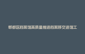 郫都区档案馆高质量推进档案移交进馆工作