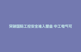 突破国际工控安全准入壁垒 中工电气可视化接地系统获IEC权威安全认证