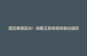 园区事园区办！海霸王政务服务驿站提档升级