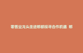 零售业龙头走进郫都探寻合作机遇  郫都借行业盛会聚力产业招商引资