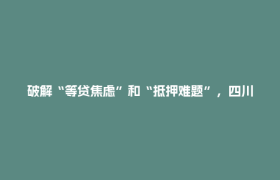 破解“等贷焦虑”和“抵押难题”，四川17条金融“硬核”措施为民企送上“及时雨”丨深壹度