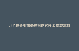 北片区企业服务驿站正式投运 郫都高新区“一中心两驿站”服务网络形成