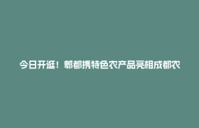 今日开逛！郫都携特色农产品亮相成都农博会