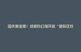 国庆黄金周！成都科幻馆开启“星际狂欢模式”~