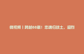 微视频丨跨越68载！忠魂归故土，迎烈士入宗祠
